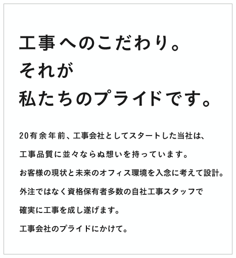 工事へのこだわり。それが私たちのプライドです。20有余年前、工事会社としてスタートした当社は、
			工事品質に並々ならぬ想いを持っています。
			お客様の現状と未来のオフィス環境を入念に考えて設計。
			外注ではなく資格保有者多数の自社工事スタッフで
			確実に工事を成し遂げます。
			工事会社のプライドにかけて。
